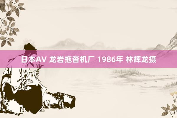 日本AV 龙岩拖沓机厂 1986年 林辉龙摄