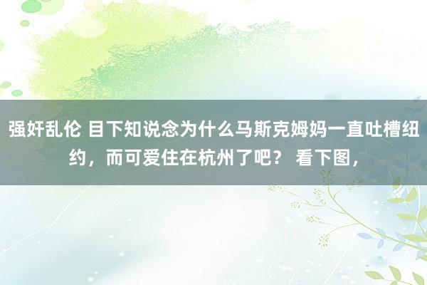 强奸乱伦 目下知说念为什么马斯克姆妈一直吐槽纽约，而可爱住在杭州了吧？ 看下图，