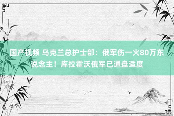 国产视频 乌克兰总护士部：俄军伤一火80万东说念主！库拉霍沃俄军已通盘适度