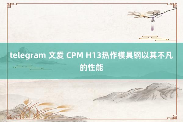 telegram 文爱 CPM H13热作模具钢以其不凡的性能