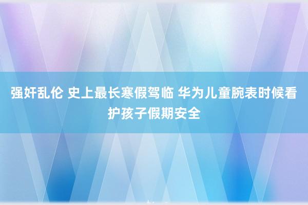 强奸乱伦 史上最长寒假驾临 华为儿童腕表时候看护孩子假期安全