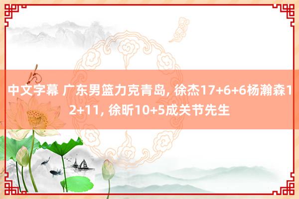 中文字幕 广东男篮力克青岛， 徐杰17+6+6杨瀚森12+11， 徐昕10+5成关节先生