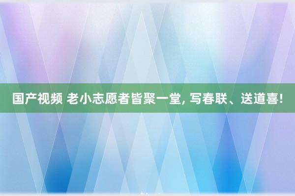 国产视频 老小志愿者皆聚一堂， 写春联、送道喜!