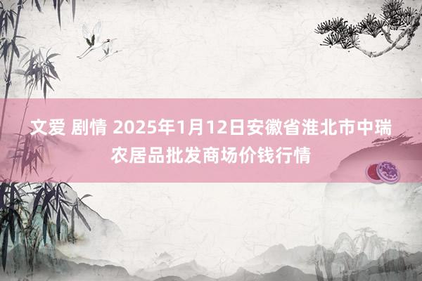 文爱 剧情 2025年1月12日安徽省淮北市中瑞农居品批发商场价钱行情