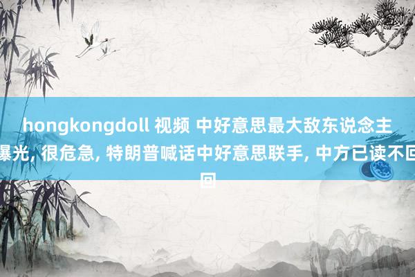 hongkongdoll 视频 中好意思最大敌东说念主曝光， 很危急， 特朗普喊话中好意思联手， 中方已读不回