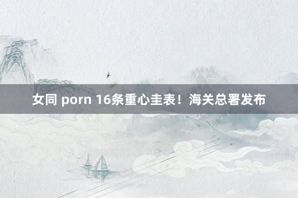 女同 porn 16条重心圭表！海关总署发布