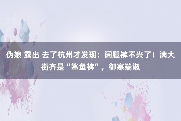 伪娘 露出 去了杭州才发现：阔腿裤不兴了！满大街齐是“鲨鱼裤”，御寒端淑