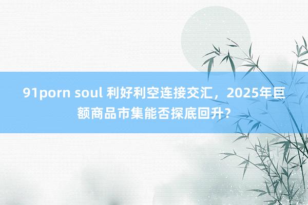 91porn soul 利好利空连接交汇，2025年巨额商品市集能否探底回升？