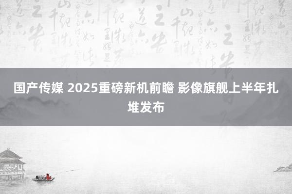 国产传媒 2025重磅新机前瞻 影像旗舰上半年扎堆发布