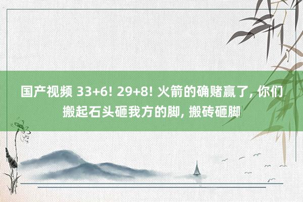 国产视频 33+6! 29+8! 火箭的确赌赢了， 你们搬起石头砸我方的脚， 搬砖砸脚