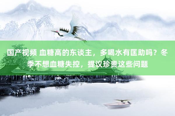 国产视频 血糖高的东谈主，多喝水有匡助吗？冬季不想血糖失控，提议珍贵这些问题