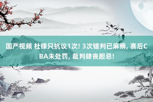 国产视频 杜锋只抗议1次! 3次错判已麻痹， 赛后CBA未处罚， 裁判肆丧胆忌!