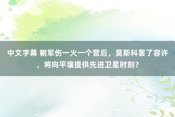 中文字幕 朝军伤一火一个营后，莫斯科罢了容许，将向平壤提供先进卫星时刻？