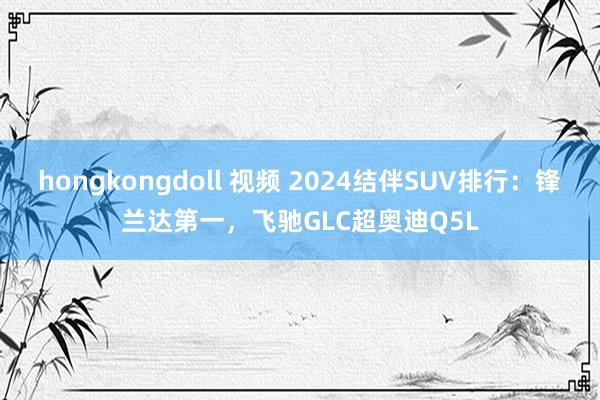 hongkongdoll 视频 2024结伴SUV排行：锋兰达第一，飞驰GLC超奥迪Q5L