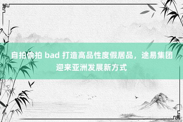 自拍偷拍 bad 打造高品性度假居品，途易集团迎来亚洲发展新方式