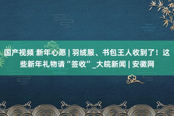 国产视频 新年心愿 | 羽绒服、书包王人收到了！这些新年礼物请“签收”_大皖新闻 | 安徽网