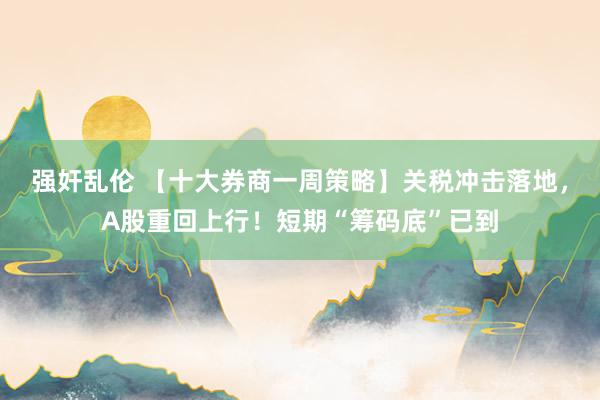 强奸乱伦 【十大券商一周策略】关税冲击落地，A股重回上行！短期“筹码底”已到